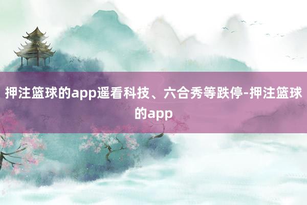 押注篮球的app遥看科技、六合秀等跌停-押注篮球的app