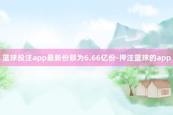 篮球投注app最新份额为6.66亿份-押注篮球的app