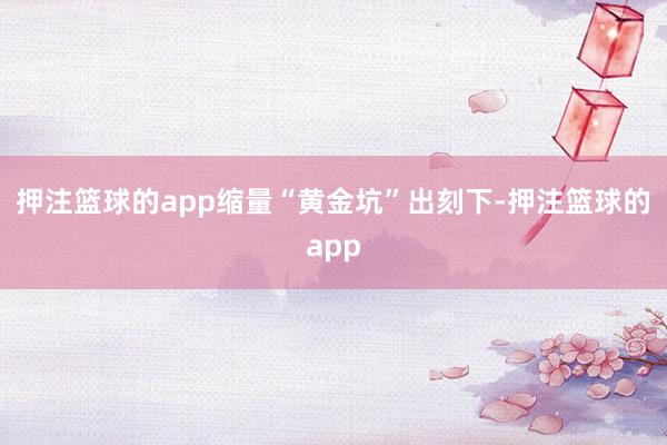 押注篮球的app缩量“黄金坑”出刻下-押注篮球的app