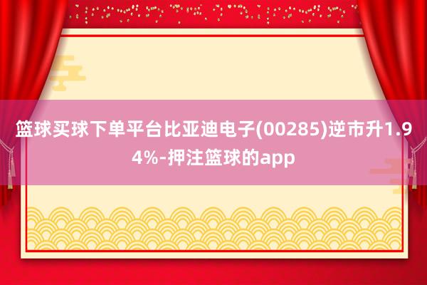 篮球买球下单平台比亚迪电子(00285)逆市升1.94%-押注篮球的app