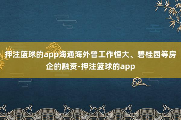 押注篮球的app海通海外曾工作恒大、碧桂园等房企的融资-押注篮球的app