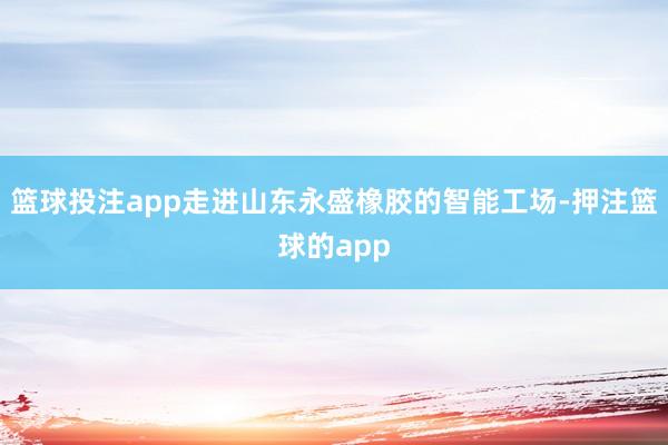 篮球投注app走进山东永盛橡胶的智能工场-押注篮球的app