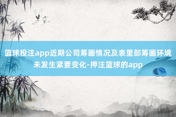 篮球投注app近期公司筹画情况及表里部筹画环境未发生紧要变化-押注篮球的app