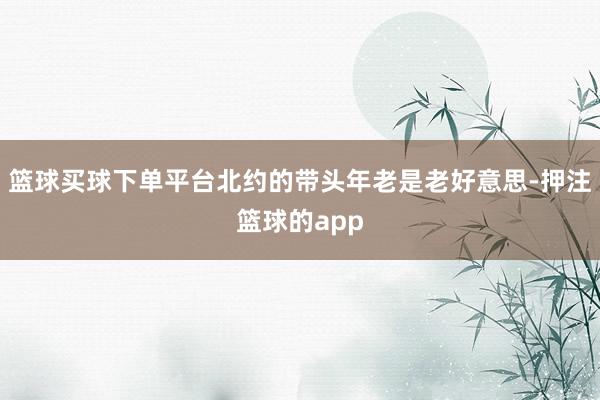 篮球买球下单平台北约的带头年老是老好意思-押注篮球的app