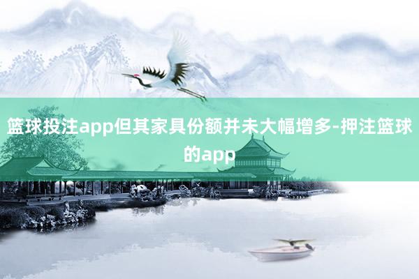 篮球投注app但其家具份额并未大幅增多-押注篮球的app